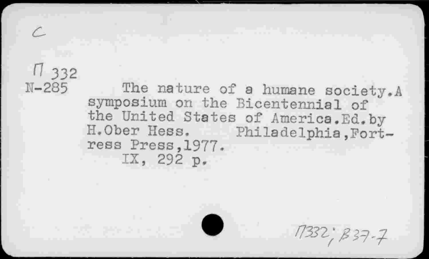 ﻿n 332
IJ-285 The nature of a humane society.A symposium on the Bicentennial of the United States of America.Ed.by H.Ober Hess.	Philadelphia,Fort-
ress Press,1977.
IX, 292 p.